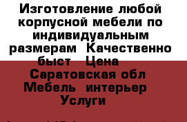 Изготовление любой корпусной мебели по индивидуальным размерам! Качественно, быст › Цена ­ 1 - Саратовская обл. Мебель, интерьер » Услуги   